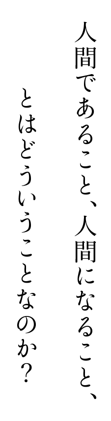 人間であること、人間になること、とはどういうことなのか？